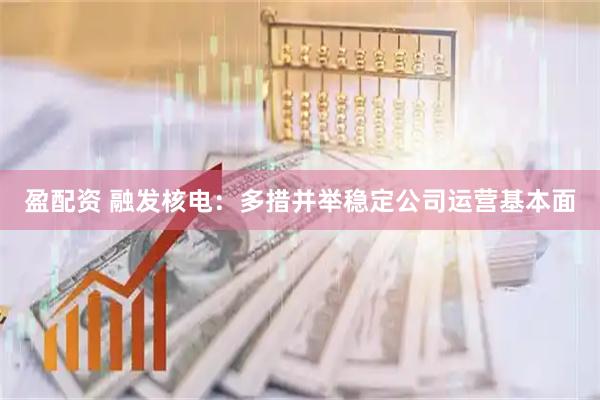 盈配资 融发核电：多措并举稳定公司运营基本面