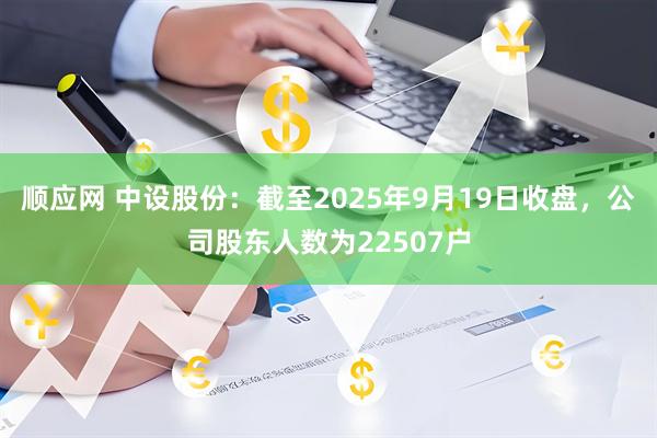顺应网 中设股份：截至2025年9月19日收盘，公司股东人数为22507户