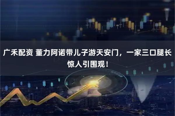 广禾配资 董力阿诺带儿子游天安门，一家三口腿长惊人引围观！