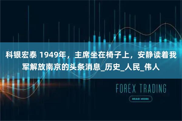 科银宏泰 1949年，主席坐在椅子上，安静读着我军解放南京的头条消息_历史_人民_伟人