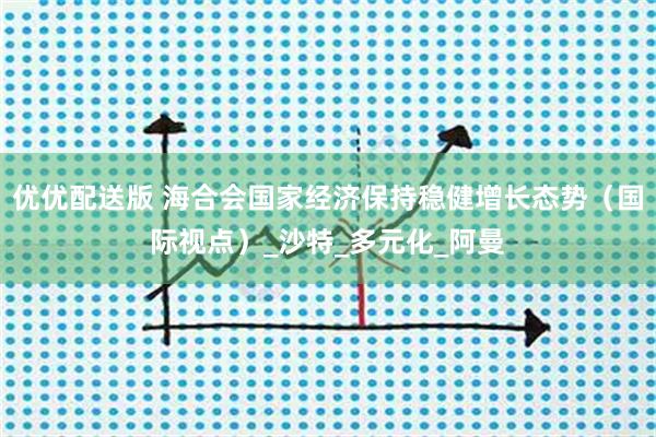 优优配送版 海合会国家经济保持稳健增长态势（国际视点）_沙特_多元化_阿曼