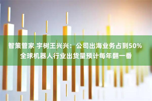 智策管家 宇树王兴兴：公司出海业务占到50% 全球机器人行业出货量预计每年翻一番