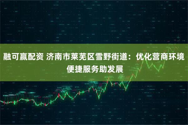 融可赢配资 济南市莱芜区雪野街道：优化营商环境 便捷服务助发展