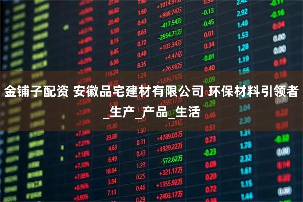 金铺子配资 安徽品宅建材有限公司 环保材料引领者_生产_产品_生活