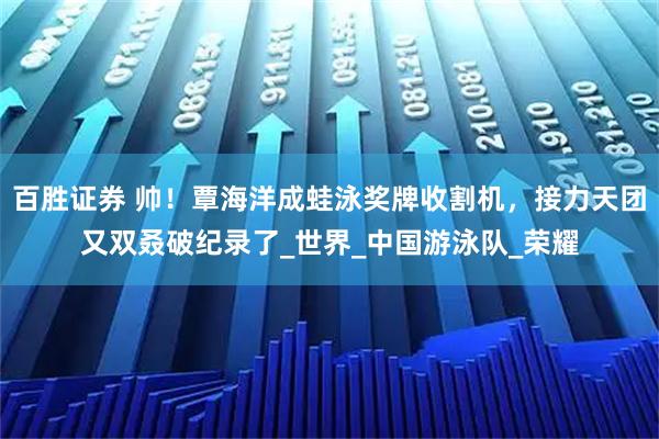 百胜证券 帅！覃海洋成蛙泳奖牌收割机，接力天团又双叒破纪录了_世界_中国游泳队_荣耀