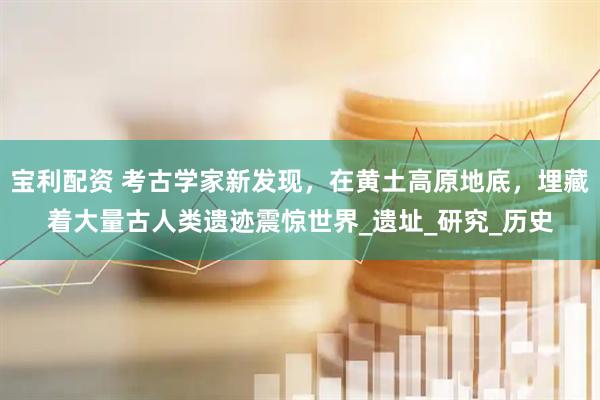 宝利配资 考古学家新发现，在黄土高原地底，埋藏着大量古人类遗迹震惊世界_遗址_研究_历史