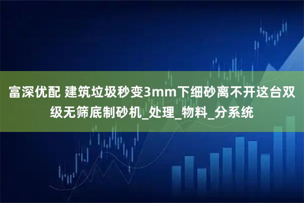 富深优配 建筑垃圾秒变3mm下细砂离不开这台双级无筛底制砂机_处理_物料_分系统