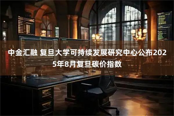 中金汇融 复旦大学可持续发展研究中心公布2025年8月复旦碳价指数