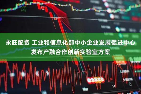 永旺配资 工业和信息化部中小企业发展促进中心发布产融合作创新实验室方案