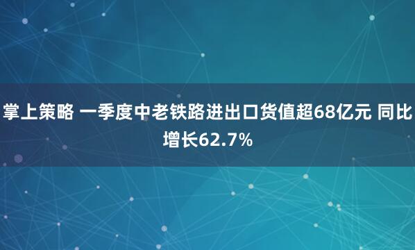 掌上策略 一季度中老铁路进出口货值超68亿元 同比增长62.7%