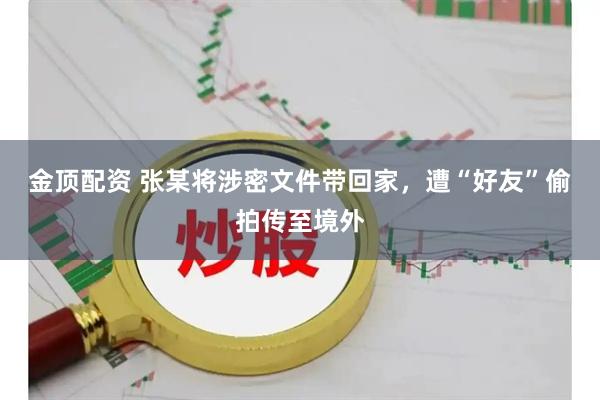 金顶配资 张某将涉密文件带回家，遭“好友”偷拍传至境外