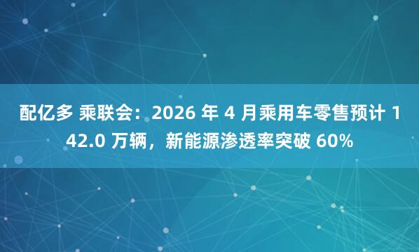 配亿多 乘联会：2026 年 4 月乘用车零售预计 142.0 万辆，新能源渗透率突破 60%
