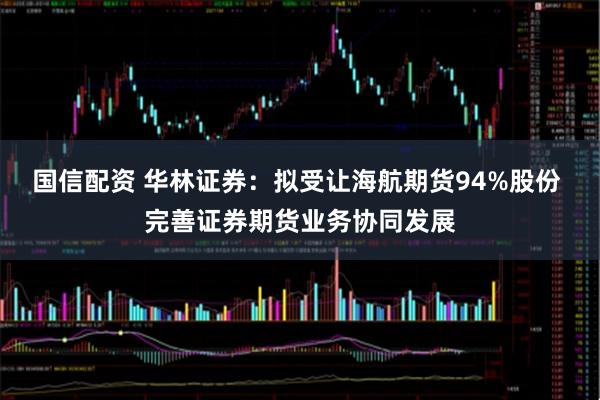 国信配资 华林证券：拟受让海航期货94%股份 完善证券期货业务协同发展