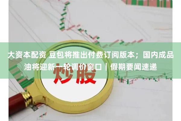 大资本配资 豆包将推出付费订阅版本；国内成品油将迎新一轮调价窗口｜假期要闻速递