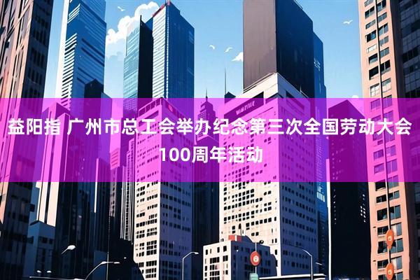 益阳指 广州市总工会举办纪念第三次全国劳动大会100周年活动