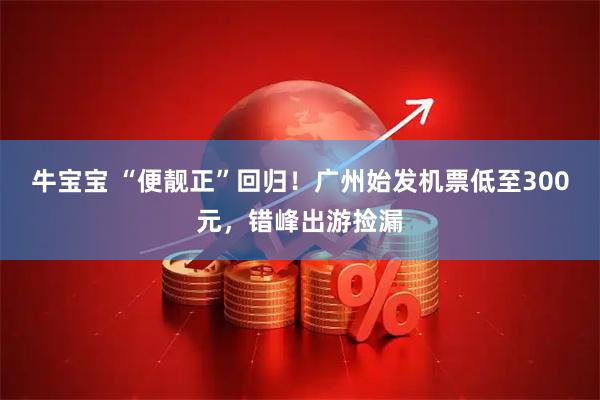 牛宝宝 “便靓正”回归！广州始发机票低至300元，错峰出游捡漏