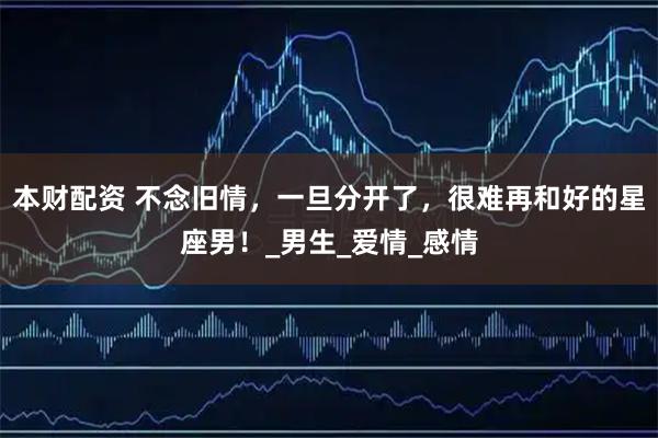 本财配资 不念旧情，一旦分开了，很难再和好的星座男！_男生_爱情_感情