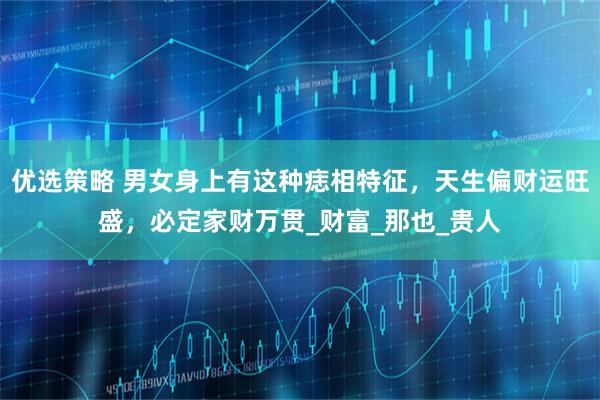 优选策略 男女身上有这种痣相特征，天生偏财运旺盛，必定家财万贯_财富_那也_贵人