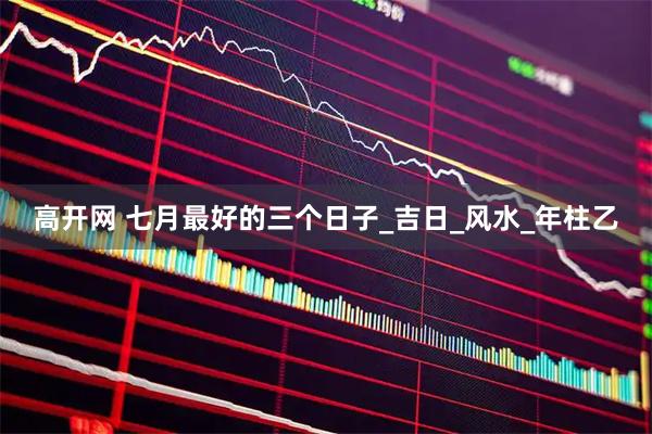 高开网 七月最好的三个日子_吉日_风水_年柱乙