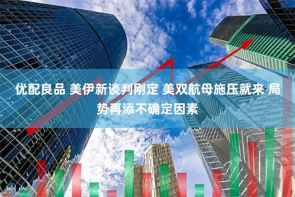 优配良品 美伊新谈判刚定 美双航母施压就来 局势再添不确定因素