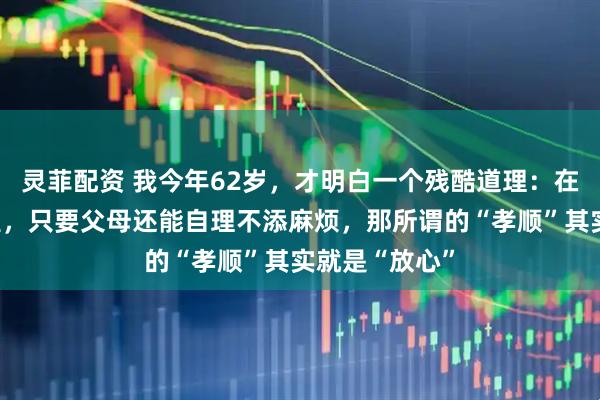 灵菲配资 我今年62岁，才明白一个残酷道理：在很多子女眼里，只要父母还能自理不添麻烦，那所谓的“孝顺”其实就是“放心”