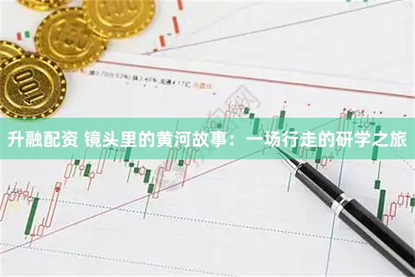 升融配资 镜头里的黄河故事：一场行走的研学之旅