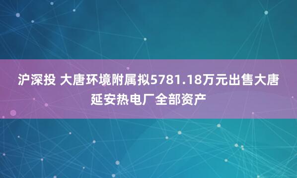 沪深投 大唐环境附属拟5781.18万元出售大唐延安热电厂全部资产