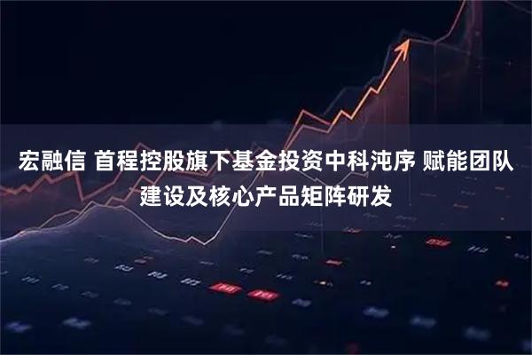 宏融信 首程控股旗下基金投资中科沌序 赋能团队建设及核心产品矩阵研发