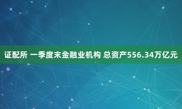 证配所 一季度末金融业机构 总资产556.34万亿元