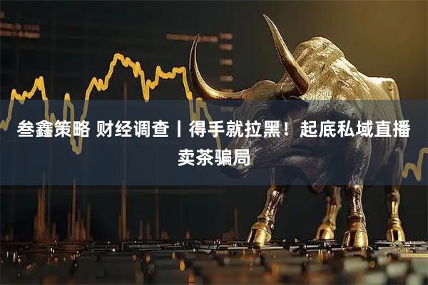 叁鑫策略 财经调查丨得手就拉黑！起底私域直播卖茶骗局