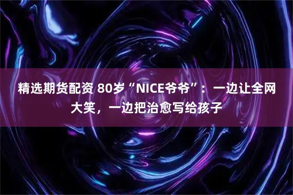 精选期货配资 80岁“NICE爷爷”：一边让全网大笑，一边把治愈写给孩子