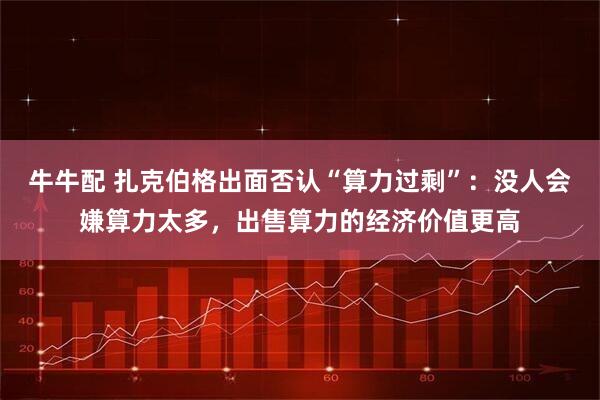 牛牛配 扎克伯格出面否认“算力过剩”：没人会嫌算力太多，出售算力的经济价值更高