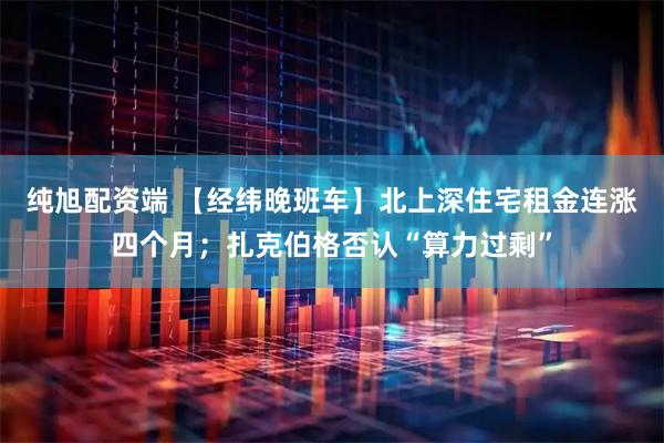 纯旭配资端 【经纬晚班车】北上深住宅租金连涨四个月；扎克伯格否认“算力过剩”