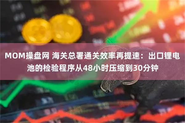 MOM操盘网 海关总署通关效率再提速：出口锂电池的检验程序从48小时压缩到30分钟