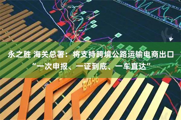 永之胜 海关总署：将支持跨境公路运输电商出口“一次申报、一证到底、一车直达”