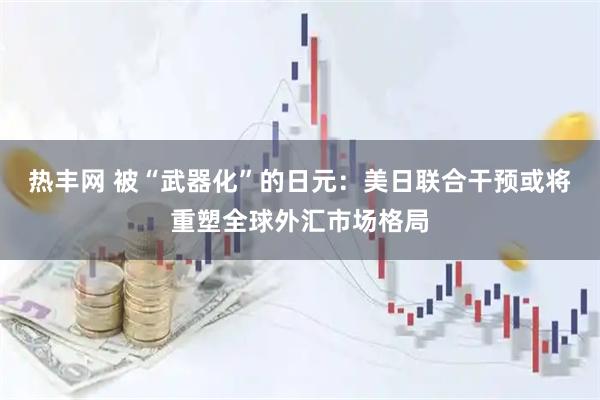 热丰网 被“武器化”的日元：美日联合干预或将重塑全球外汇市场格局