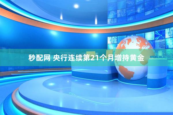 秒配网 央行连续第21个月增持黄金